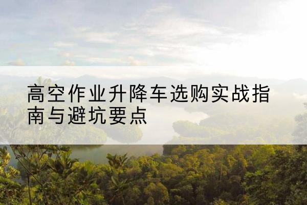皇姑升降车怎么选-高空作业升降车选购实战指南与避坑要点