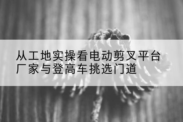皇姑电动剪叉升降平台厂家-从工地实操看电动剪叉平台厂家与登高车挑选门道