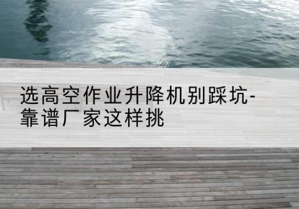 皇姑剪叉式升降机厂家-选高空作业升降机别踩坑-靠谱厂家这样挑