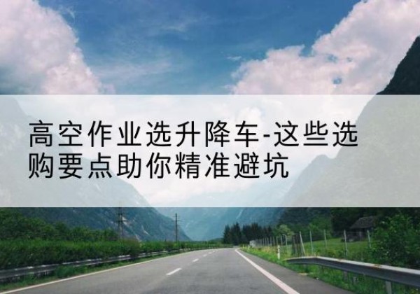 皇姑升降车厂家-高空作业选升降车-这些选购要点助你*避坑