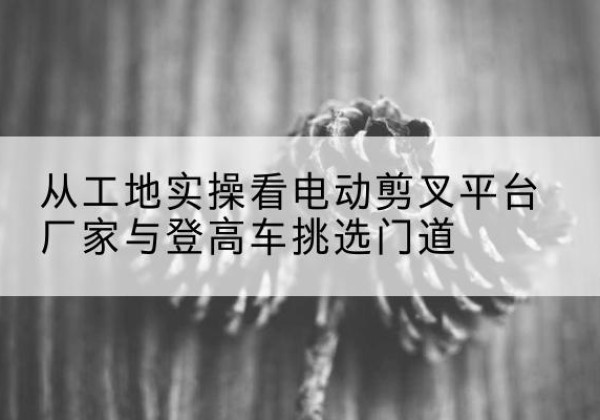 皇姑电动剪叉升降平台厂家-从工地实操看电动剪叉平台厂家与登高车挑选门道